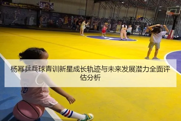 杨幂乒乓球青训新星成长轨迹与未来发展潜力全面评估分析 - XK SPORTS